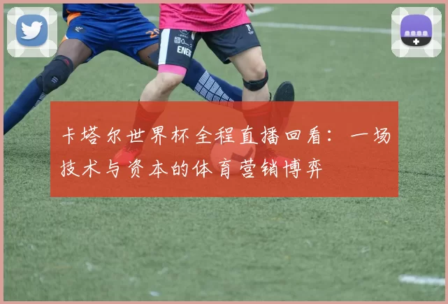 卡塔尔世界杯全程直播回看:一场技术与资本的体育营销博弈