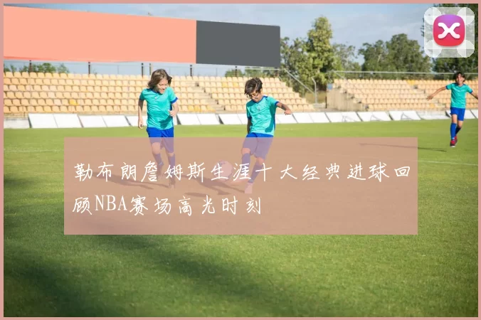 勒布朗詹姆斯生涯十大经典进球回顾NBA赛场高光时刻
