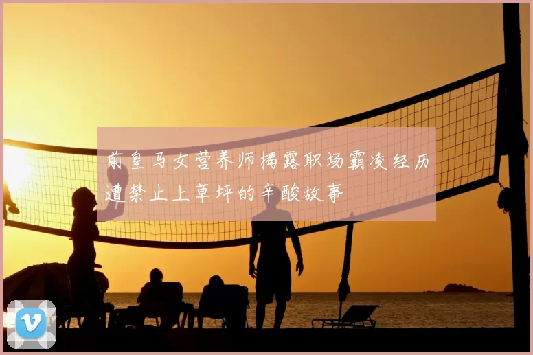 前皇马女营养师揭露职场霸凌经历遭禁止上草坪的辛酸故事