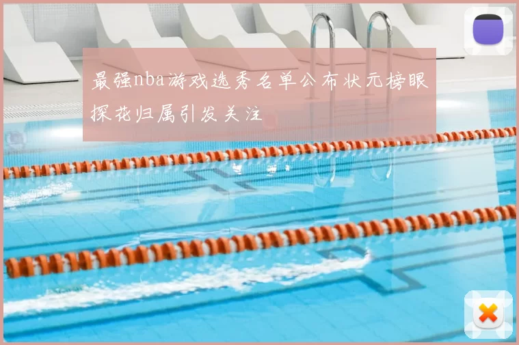 最强nba游戏选秀名单公布状元榜眼探花归属引发关注