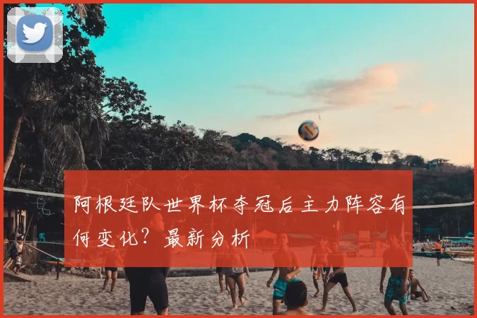 阿根廷队世界杯夺冠后主力阵容有何变化?最新分析