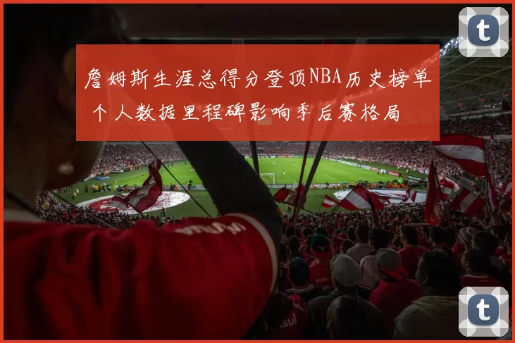 詹姆斯生涯总得分登顶NBA历史榜单 个人数据里程碑影响季后赛格局