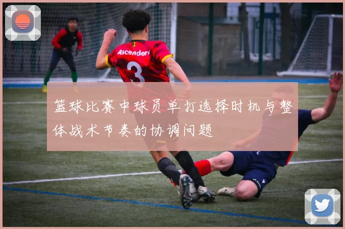 篮球比赛中球员单打选择时机与整体战术节奏的协调问题