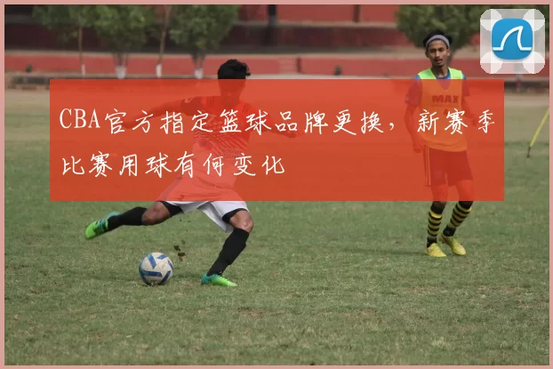 CBA官方指定篮球品牌更换，新赛季比赛用球有何变化