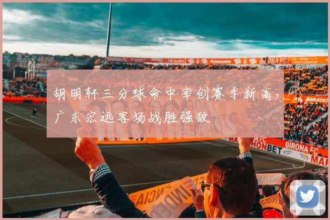 胡明轩三分球命中率创赛季新高，广东宏远客场战胜强敌