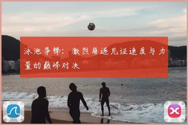 泳池争锋：激烈角逐见证速度与力量的巅峰对决