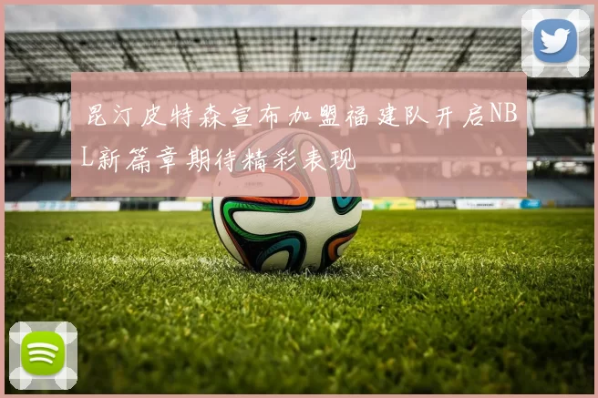 昆汀皮特森宣布加盟福建队开启NBL新篇章期待精彩表现