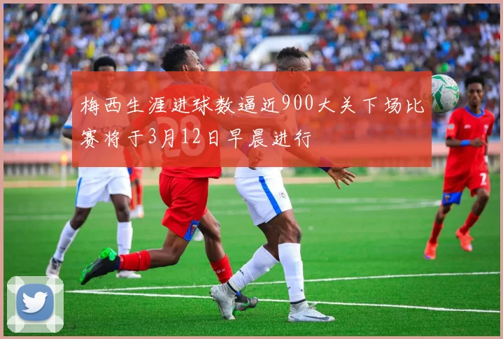 梅西生涯进球数逼近900大关下场比赛将于3月12日早晨进行