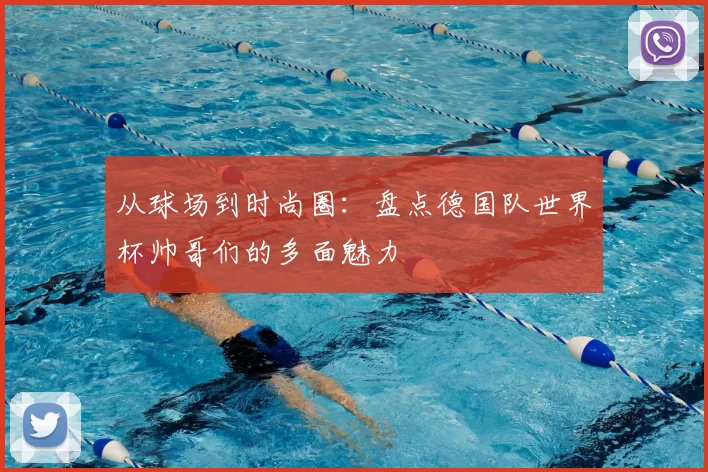 从球场到时尚圈：盘点德国队世界杯帅哥们的多面魅力