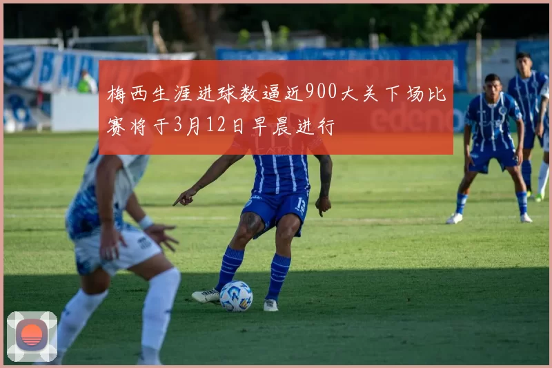 梅西生涯进球数逼近900大关下场比赛将于3月12日早晨进行