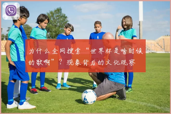 为什么全网搜索“世界杯是啥时候的歌啊”?现象背后的文化观察