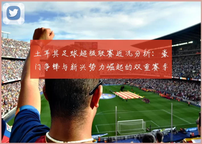 土耳其足球超级联赛近况分析：豪门争锋与新兴势力崛起的双重赛季变局