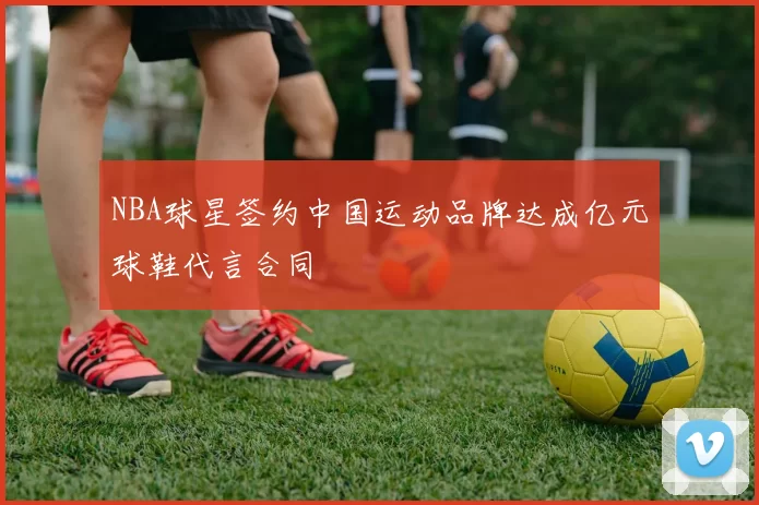 NBA球星签约中国运动品牌达成亿元球鞋代言合同
