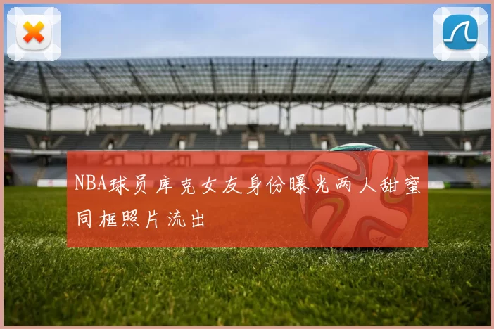 NBA球员库克女友身份曝光两人甜蜜同框照片流出