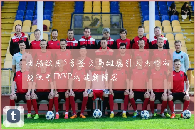 快船欲用5号签交易雄鹿引入杰伦布朗联手FMVP构建新阵容
