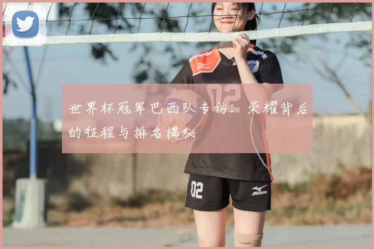 世界杯冠军巴西队专访:荣耀背后的征程与排名揭秘
