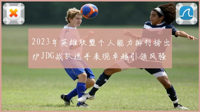 2023年英雄联盟个人能力排行榜出炉JDG战队选手表现卓越引领风骚