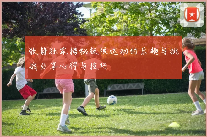 张静独家揭秘极限运动的乐趣与挑战分享心得与技巧