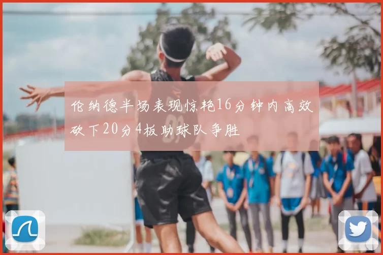 伦纳德半场表现惊艳16分钟内高效砍下20分4板助球队争胜