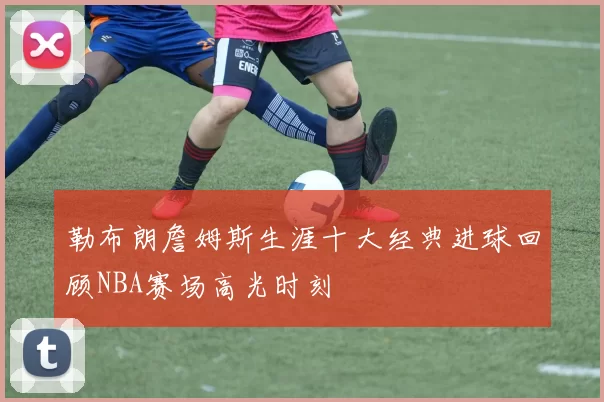 勒布朗詹姆斯生涯十大经典进球回顾NBA赛场高光时刻