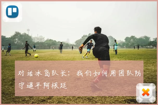 对话冰岛队长:我们如何用团队防守逼平阿根廷