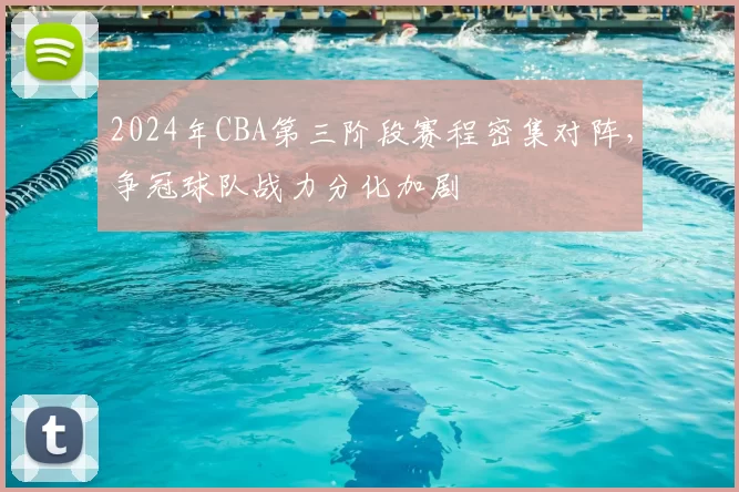 2024年CBA第三阶段赛程密集对阵,争冠球队战力分化加剧