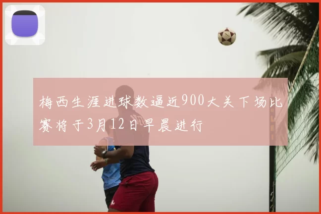 梅西生涯进球数逼近900大关下场比赛将于3月12日早晨进行