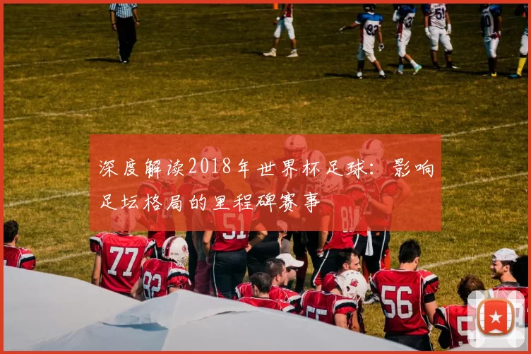 深度解读2018年世界杯足球：影响足坛格局的里程碑赛事