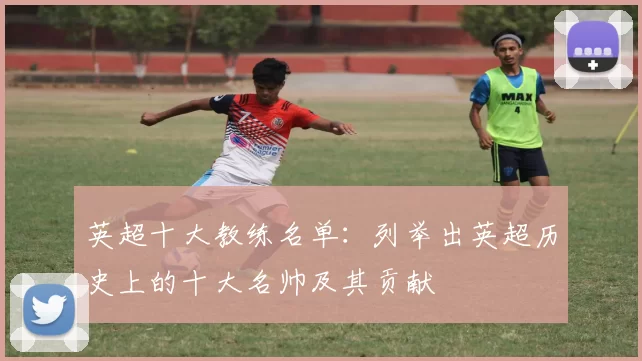 英超十大教练名单：列举出英超历史上的十大名帅及其贡献