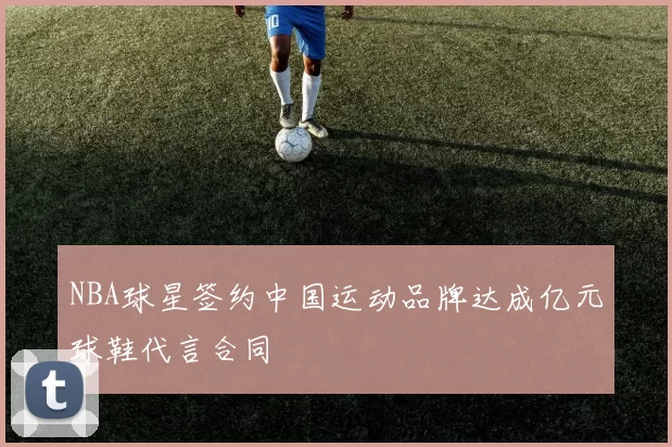 NBA球星签约中国运动品牌达成亿元球鞋代言合同