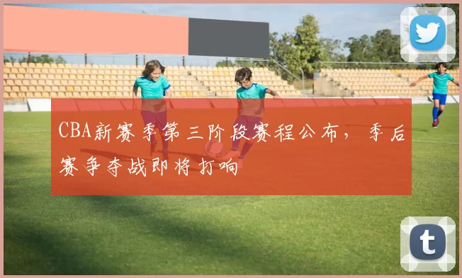 CBA新赛季第三阶段赛程公布，季后赛争夺战即将打响