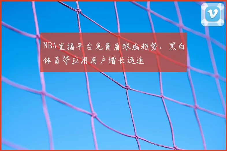 NBA直播平台免费看球成趋势，黑白体育等应用用户增长迅速