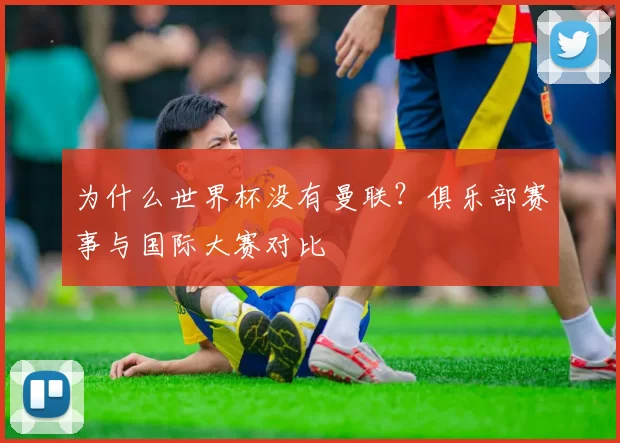 为什么世界杯没有曼联?俱乐部赛事与国际大赛对比