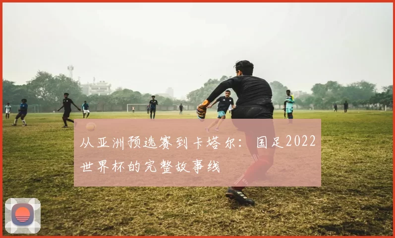 从亚洲预选赛到卡塔尔:国足2022世界杯的完整故事线