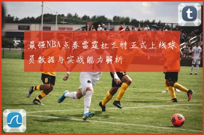 最强NBA点券雷霆杜兰特正式上线球员数据与实战能力解析