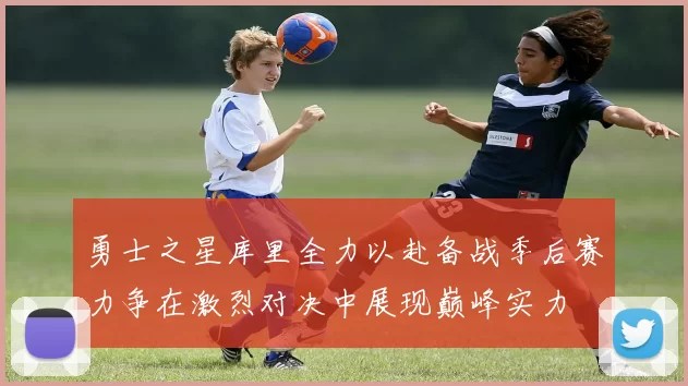 勇士之星库里全力以赴备战季后赛力争在激烈对决中展现巅峰实力