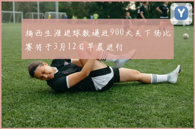 梅西生涯进球数逼近900大关下场比赛将于3月12日早晨进行