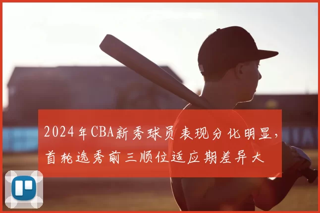 2024年CBA新秀球员表现分化明显,首轮选秀前三顺位适应期差异大