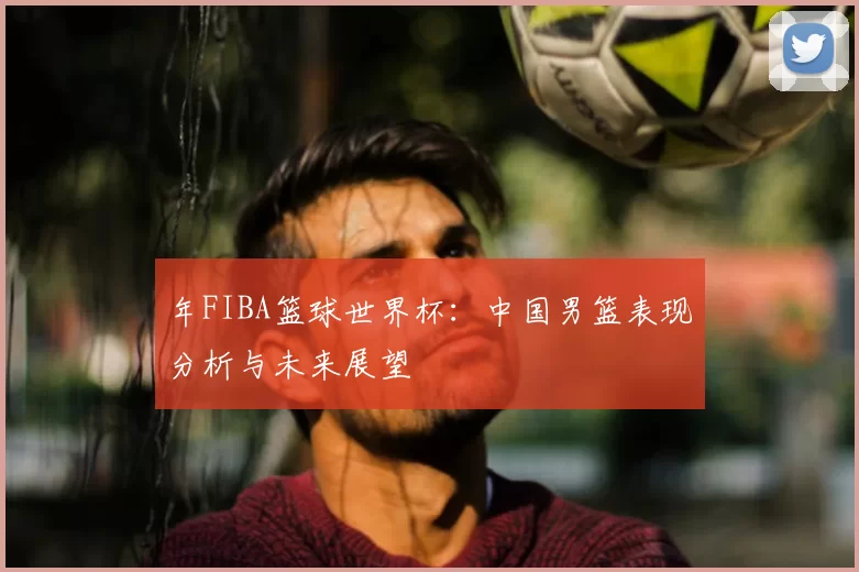 年FIBA篮球世界杯：中国男篮表现分析与未来展望