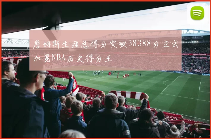 詹姆斯生涯总得分突破38388分正式加冕NBA历史得分王