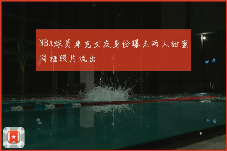 NBA球员库克女友身份曝光两人甜蜜同框照片流出
