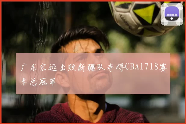 广东宏远击败新疆队夺得CBA1718赛季总冠军