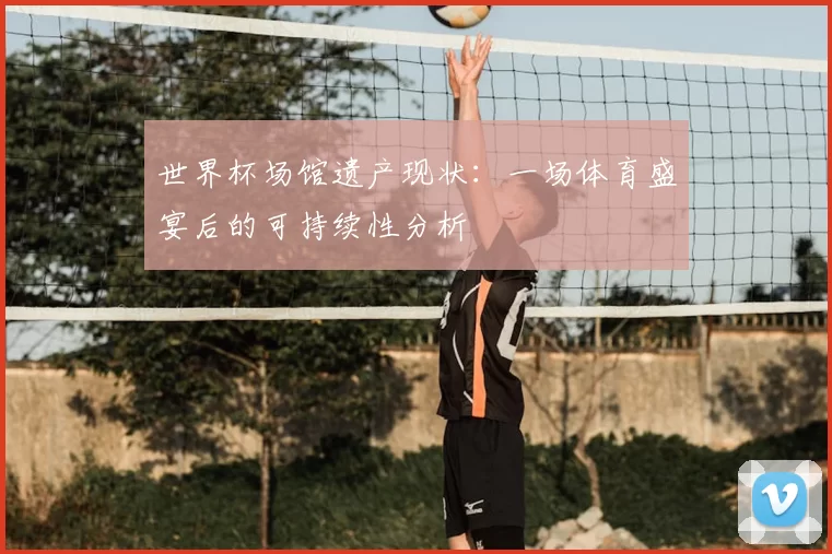 世界杯场馆遗产现状:一场体育盛宴后的可持续性分析