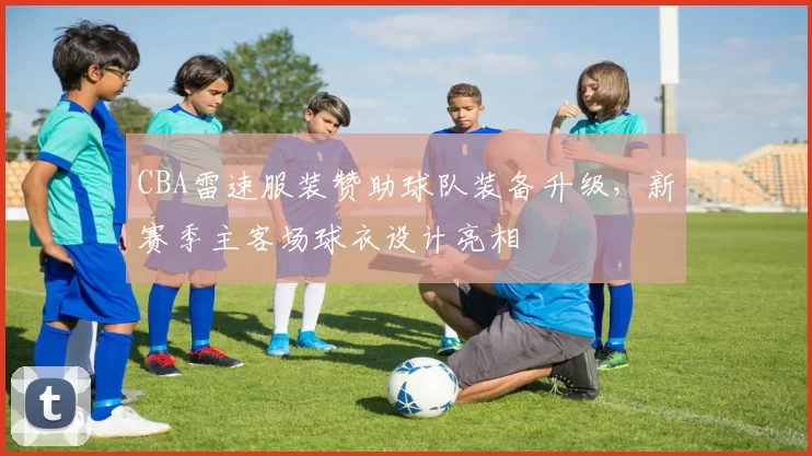 CBA雷速服装赞助球队装备升级，新赛季主客场球衣设计亮相