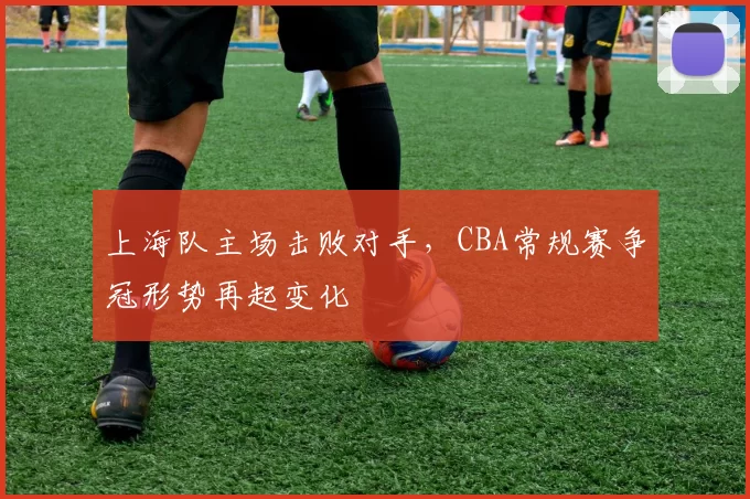 上海队主场击败对手，CBA常规赛争冠形势再起变化