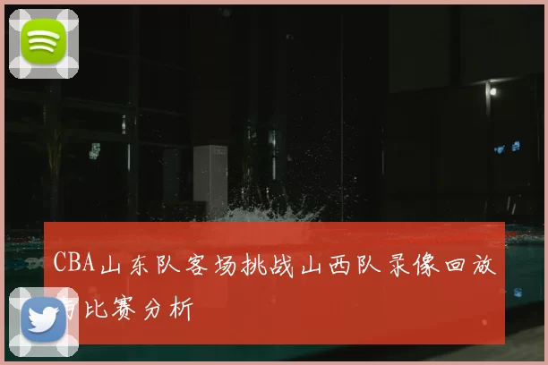 CBA山东队客场挑战山西队录像回放与比赛分析