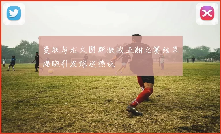 曼联与尤文图斯激战正酣比赛结果揭晓引发球迷热议