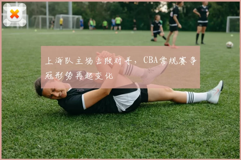 上海队主场击败对手，CBA常规赛争冠形势再起变化