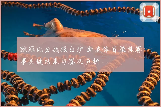欧冠比分战报出炉 新浪体育聚焦赛事关键结果与赛况分析