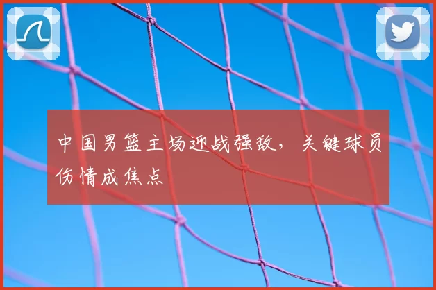 中国男篮主场迎战强敌，关键球员伤情成焦点
